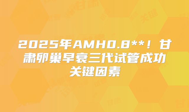 2025年AMH0.8**！甘肃卵巢早衰三代试管成功关键因素
