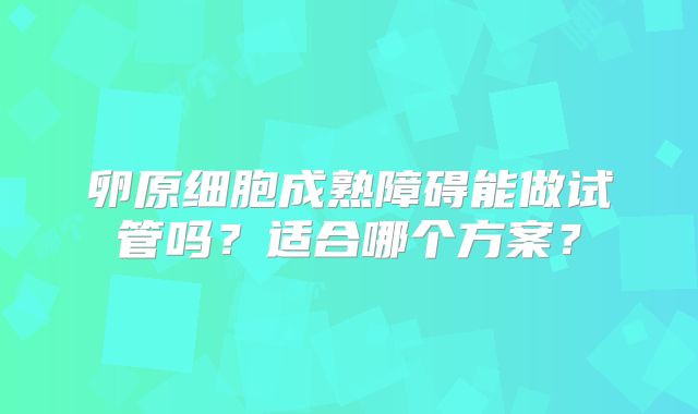 卵原细胞成熟障碍能做试管吗?适合哪个方案?
