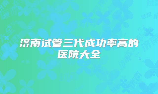 济南试管三代成功率高的医院大全