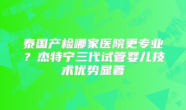 泰国产检哪家医院更专业?杰特宁三代试管婴儿技术优势显著