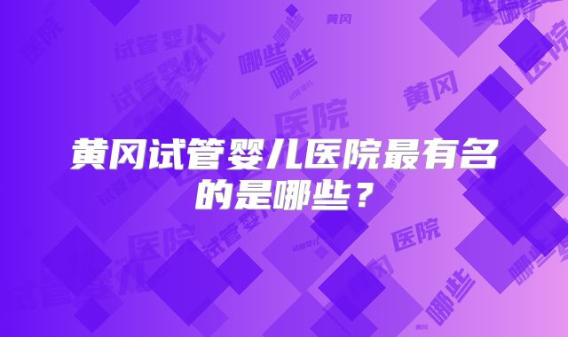 黄冈试管婴儿医院最有名的是哪些?