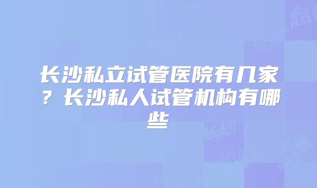 长沙私立试管医院有几家?长沙私人试管机构有哪些