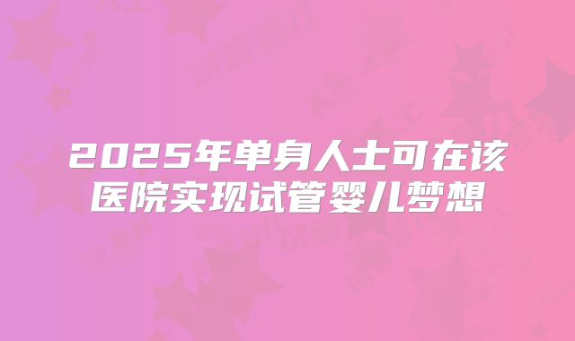 2025年单身人士可在该医院实现试管婴儿梦想