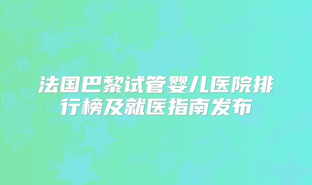 法国巴黎试管婴儿医院排行榜及就医指南发布