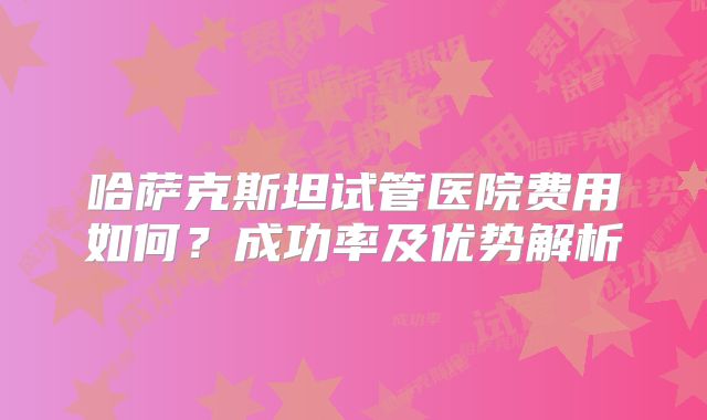 哈萨克斯坦试管医院费用如何?成功率及优势解析