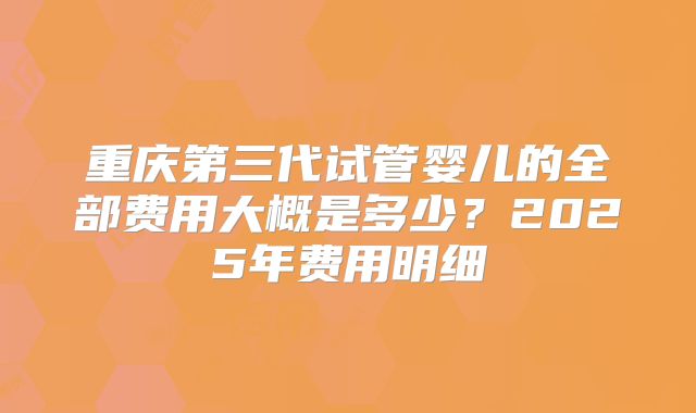 重庆第三代试管婴儿的全部费用大概是多少？2025年费用明细