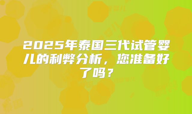 2025年泰国三代试管婴儿的利弊分析,您准备好了吗?