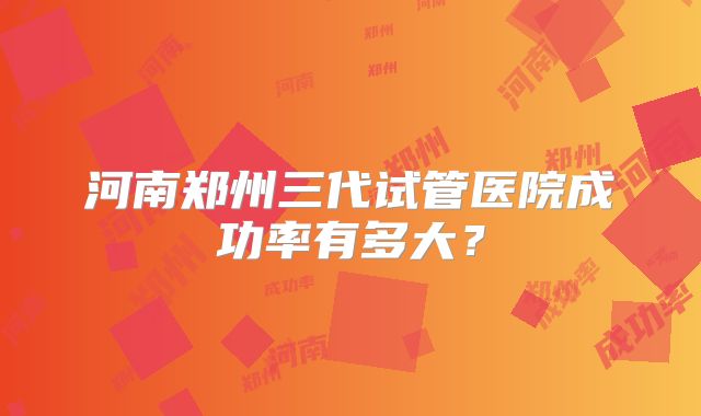 河南郑州三代试管医院成功率有多大?
