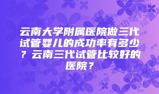 云南大学附属医院做三代试管婴儿的成功率有多少？云南三代试管比较好的医院？