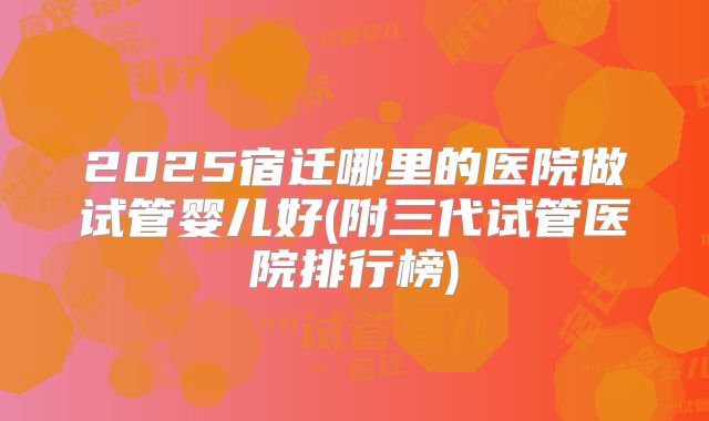 2025宿迁哪里的医院做试管婴儿好(附三代试管医院排行榜)