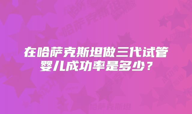 在哈萨克斯坦做三代试管婴儿成功率是多少?