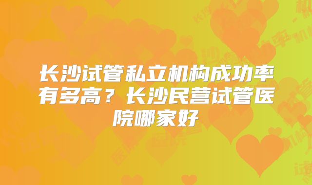 长沙试管私立机构成功率有多高?长沙民营试管医院哪家好