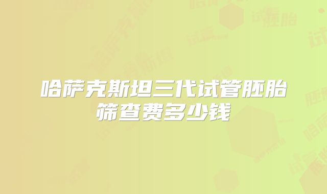 哈萨克斯坦三代试管胚胎筛查费多少钱