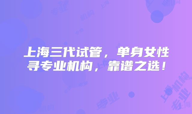 上海三代试管，单身女性寻专业机构，靠谱之选！
