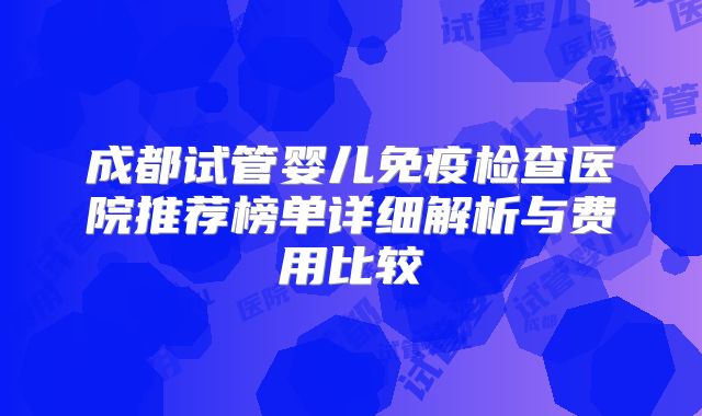 成都试管婴儿免疫检查医院推荐榜单详细解析与费用比较