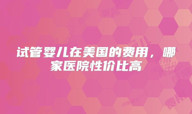 试管婴儿在美国的费用,哪家医院性价比高
