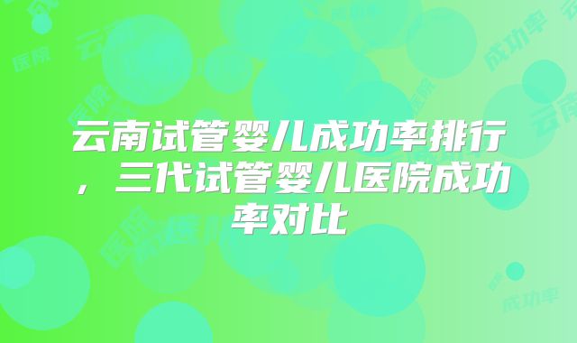云南试管婴儿成功率排行,三代试管婴儿医院成功率对比