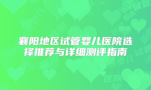 襄阳地区试管婴儿医院选择推荐与详细测评指南
