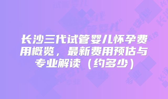 长沙三代试管婴儿怀孕费用概览,最新费用预估与专业解读(约多少)