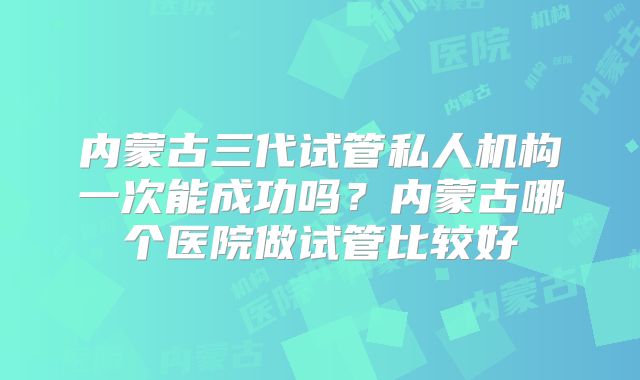 内蒙古三代试管私人机构一次能成功吗?内蒙古哪个医院做试管比较好