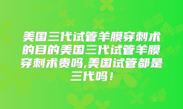 美国三代试管羊膜穿刺术的目的美国三代试管羊膜穿刺术贵吗,美国试管都是三代吗!