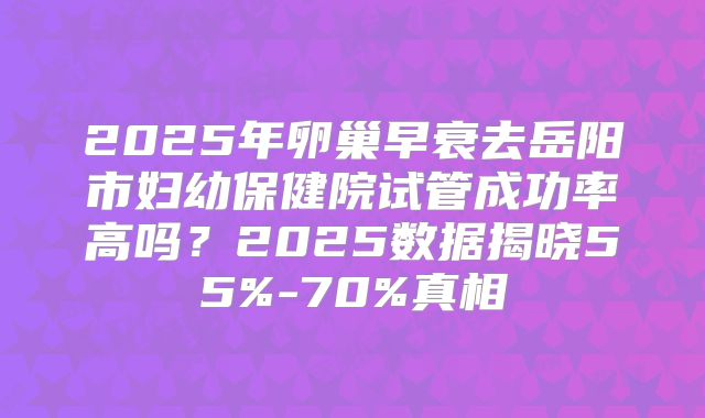 2025年卵巢早衰去岳阳市妇幼保健院试管成功率高吗?2025数据揭晓55%-70%真相
