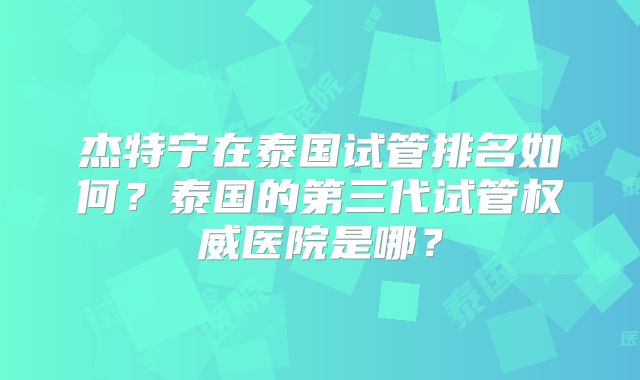 杰特宁在泰国试管排名如何?泰国的第三代试管权威医院是哪?