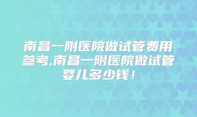 南昌一附医院做试管费用参考,南昌一附医院做试管婴儿多少钱！