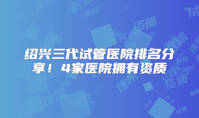 绍兴三代试管医院排名分享!4家医院拥有资质