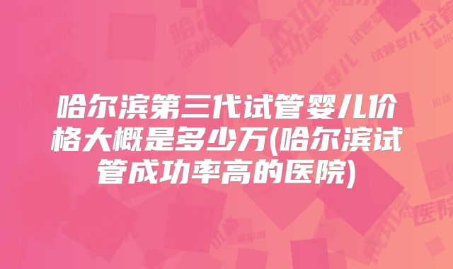 哈尔滨第三代试管婴儿价格大概是多少万(哈尔滨试管成功率高的医院)