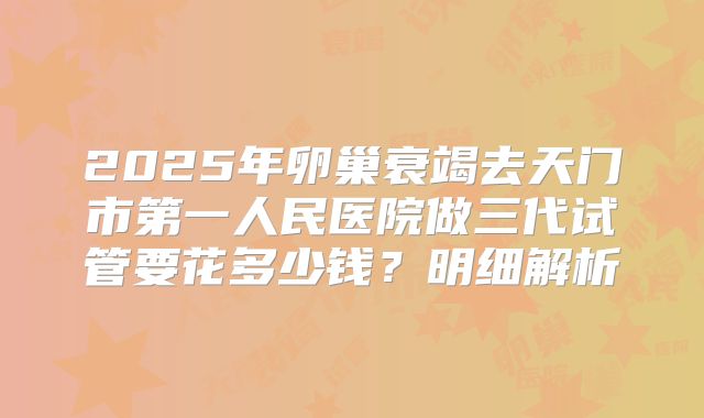 2025年卵巢衰竭去天门市第一人民医院做三代试管要花多少钱？明细解析