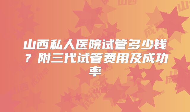山西私人医院试管多少钱?附三代试管费用及成功率