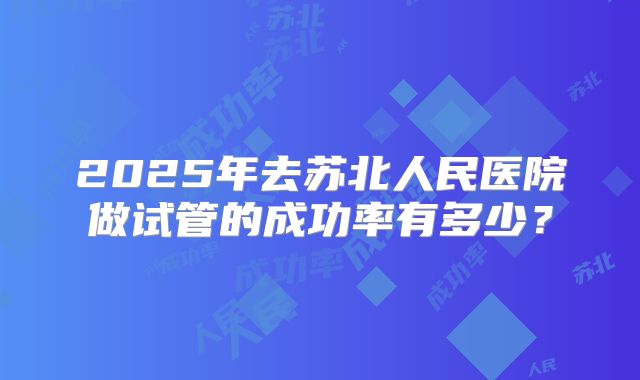 2025年去苏北人民医院做试管的成功率有多少?