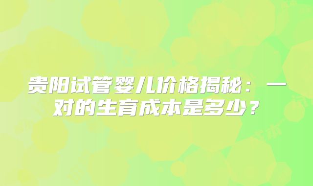 贵阳试管婴儿价格揭秘:一对的生育成本是多少?