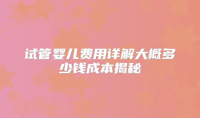 试管婴儿费用详解大概多少钱成本揭秘