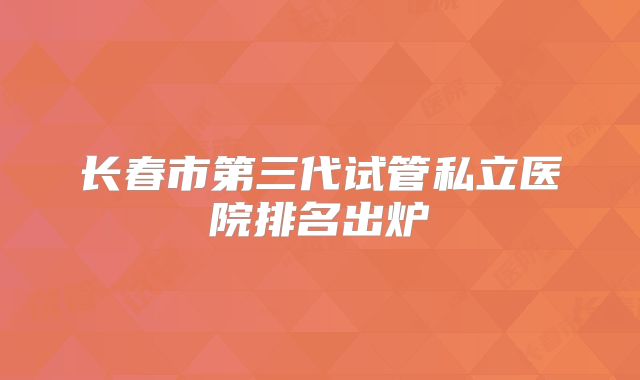 长春市第三代试管私立医院排名出炉