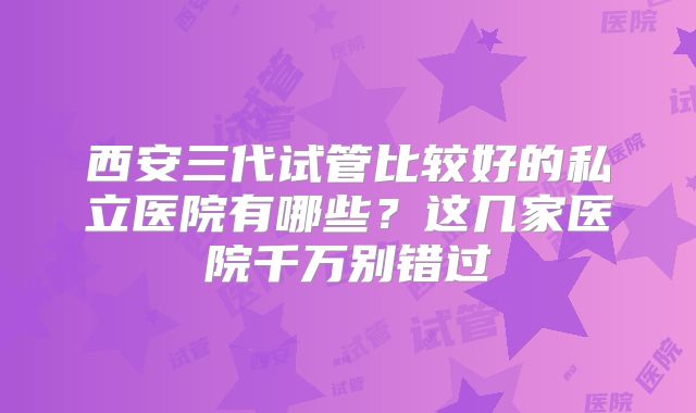西安三代试管比较好的私立医院有哪些？这几家医院千万别错过