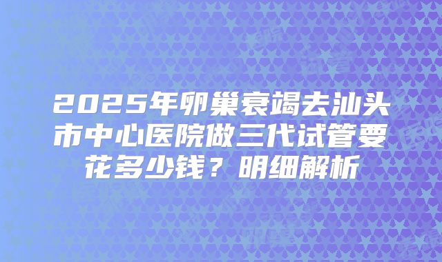 2025年卵巢衰竭去汕头市中心医院做三代试管要花多少钱？明细解析