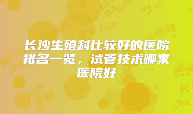长沙生殖科比较好的医院排名一览，试管技术哪家医院好