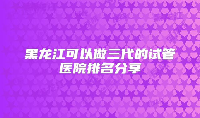黑龙江可以做三代的试管医院排名分享