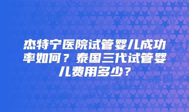 杰特宁医院试管婴儿成功率如何?泰国三代试管婴儿费用多少?
