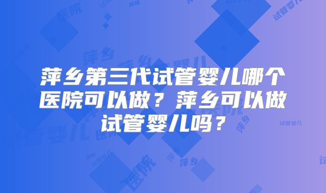 萍乡第三代试管婴儿哪个医院可以做?萍乡可以做试管婴儿吗?