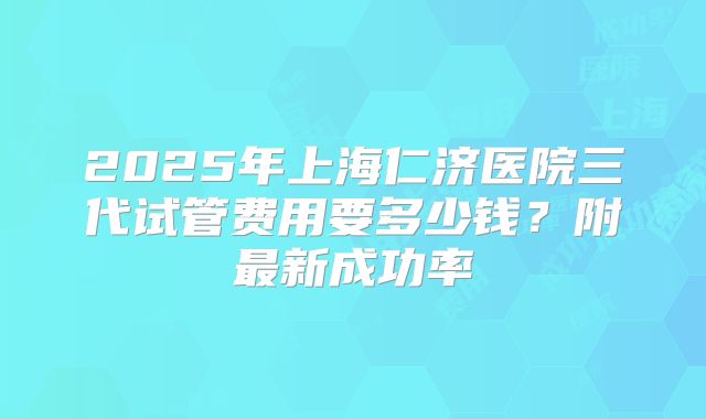 2025年上海仁济医院三代试管费用要多少钱?附最新成功率