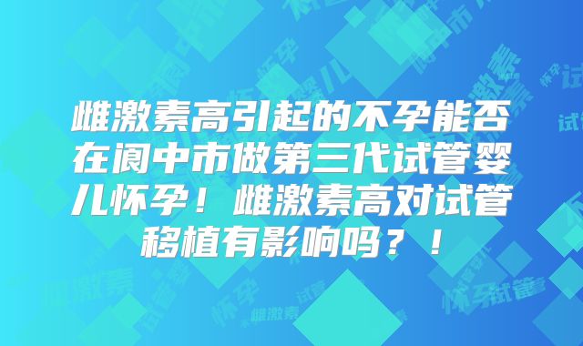 雌激素高引起的不孕能否在阆中市做第三代试管婴儿怀孕!雌激素高对试管移植有影响吗?!