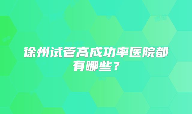 徐州试管高成功率医院都有哪些?