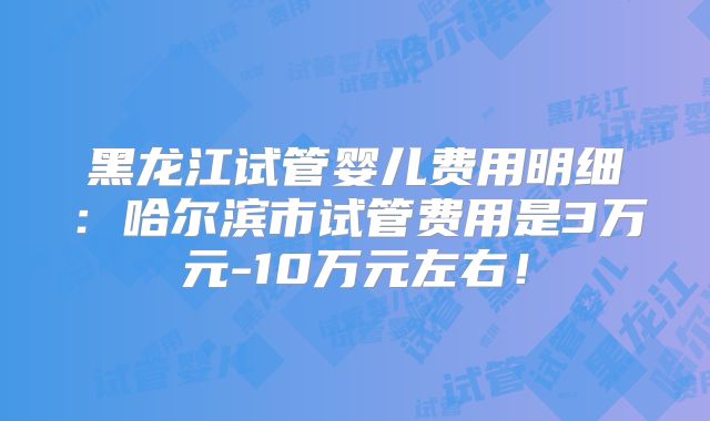 黑龙江试管婴儿费用明细:哈尔滨市试管费用是3万元-10万元左右!