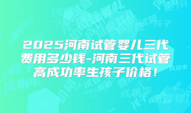 2025河南试管婴儿三代费用多少钱-河南三代试管高成功率生孩子价格!