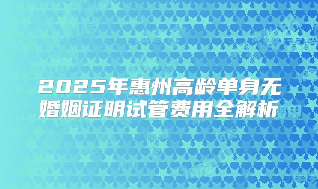 2025年惠州高龄单身无婚姻证明试管费用全解析