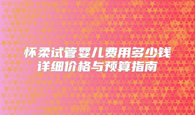 怀柔试管婴儿费用多少钱详细价格与预算指南