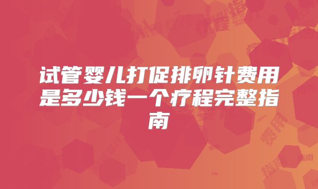 试管婴儿打促排卵针费用是多少钱一个疗程完整指南
